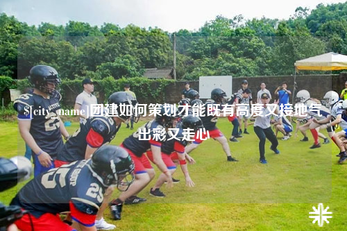 泰安团建如何策划才能既有高度又接地气出彩又走心